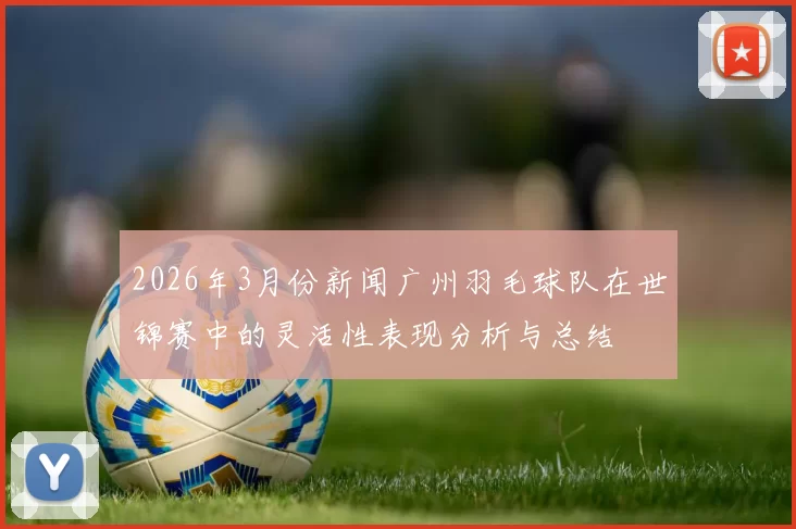 2026年3月份新闻广州羽毛球队在世锦赛中的灵活性表现分析与总结