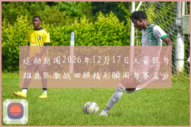 运动新闻2026年12月17日火箭队与雄鹿队激战回顾精彩瞬间与赛后分析
