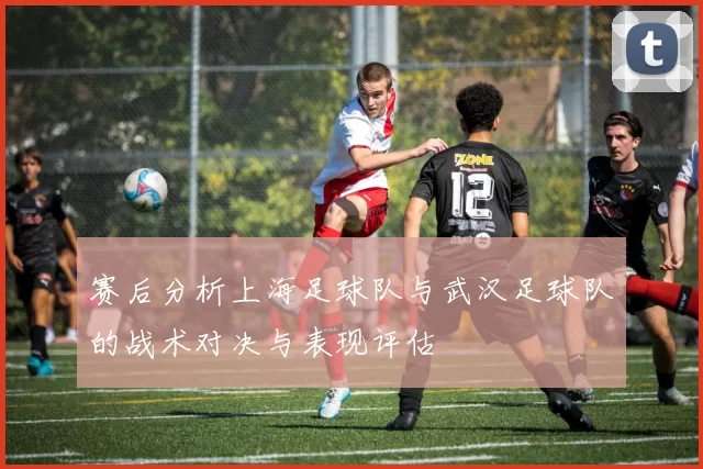 赛后分析上海足球队与武汉足球队的战术对决与表现评估