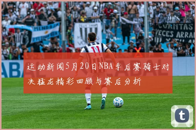 运动新闻5月20日NBA季后赛骑士对决猛龙精彩回顾与赛后分析