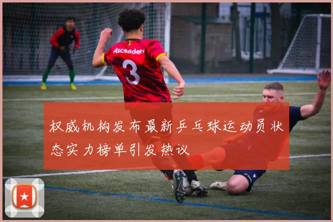 权威机构发布最新乒乓球运动员状态实力榜单引发热议