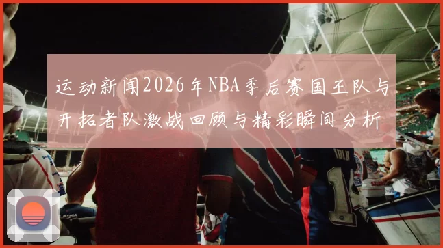 运动新闻2026年NBA季后赛国王队与开拓者队激战回顾与精彩瞬间分析