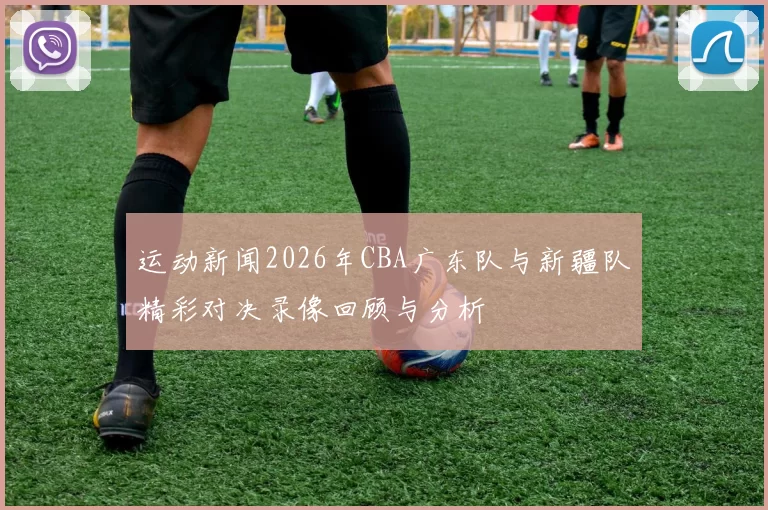 运动新闻2026年CBA广东队与新疆队精彩对决录像回顾与分析